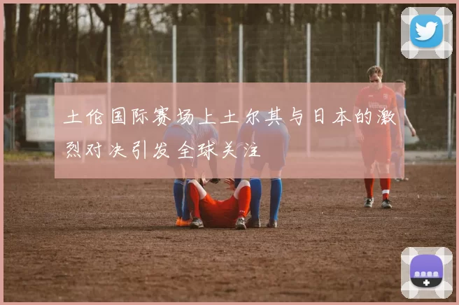 土伦国际赛场上土尔其与日本的激烈对决引发全球关注