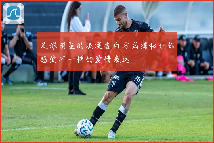 足球明星的浪漫告白方式揭秘让你感受不一样的爱情表达