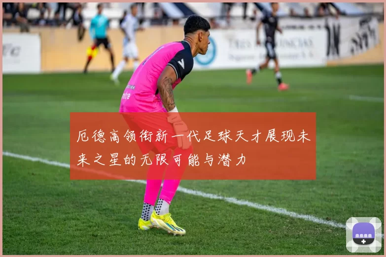 厄德高领衔新一代足球天才展现未来之星的无限可能与潜力