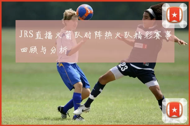 JRS直播火箭队对阵热火队精彩赛事回顾与分析