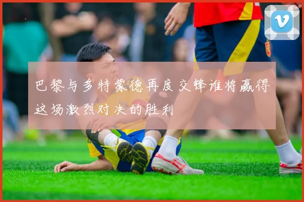 巴黎与多特蒙德再度交锋谁将赢得这场激烈对决的胜利