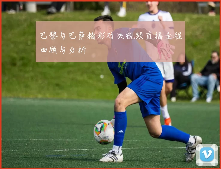 巴黎与巴萨精彩对决视频直播全程回顾与分析