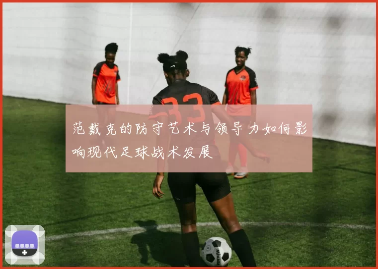 范戴克的防守艺术与领导力如何影响现代足球战术发展