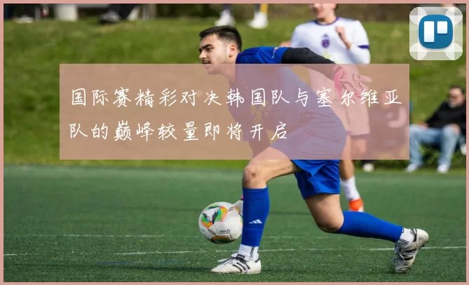 国际赛精彩对决韩国队与塞尔维亚队的巅峰较量即将开启