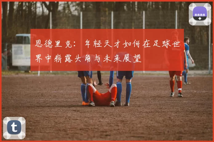 恩德里克：年轻天才如何在足球世界中崭露头角与未来展望