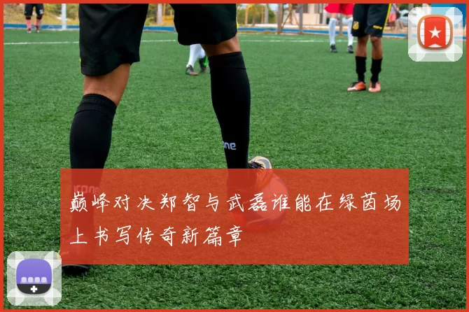 巅峰对决郑智与武磊谁能在绿茵场上书写传奇新篇章