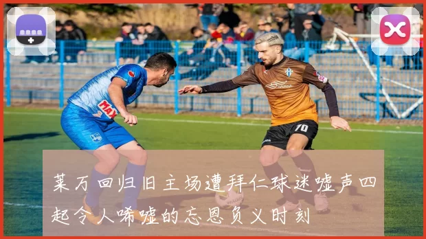 莱万回归旧主场遭拜仁球迷嘘声四起令人唏嘘的忘恩负义时刻