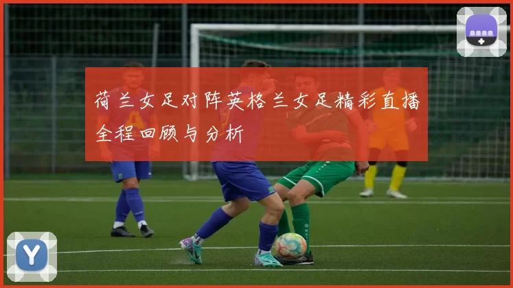 荷兰女足对阵英格兰女足精彩直播全程回顾与分析