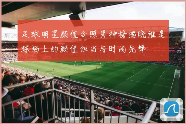 足球明星颜值合照男神榜揭晓谁是球场上的颜值担当与时尚先锋