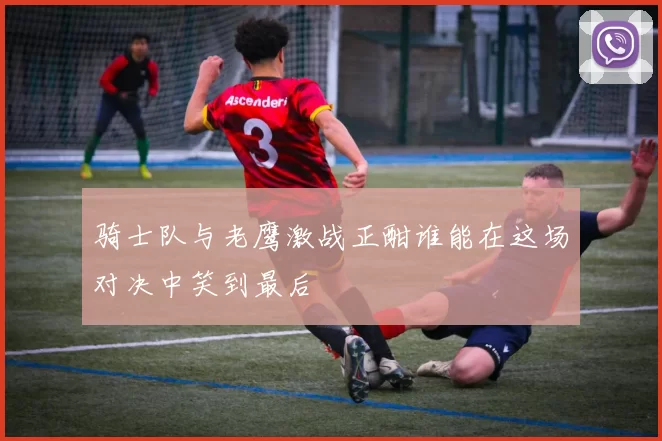 骑士队与老鹰激战正酣谁能在这场对决中笑到最后